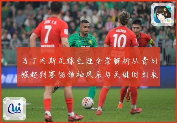 马丁内斯足球生涯全景解析从青训崛起到赛场领袖风采与关键时刻表现：最新赛事动态与深度分析