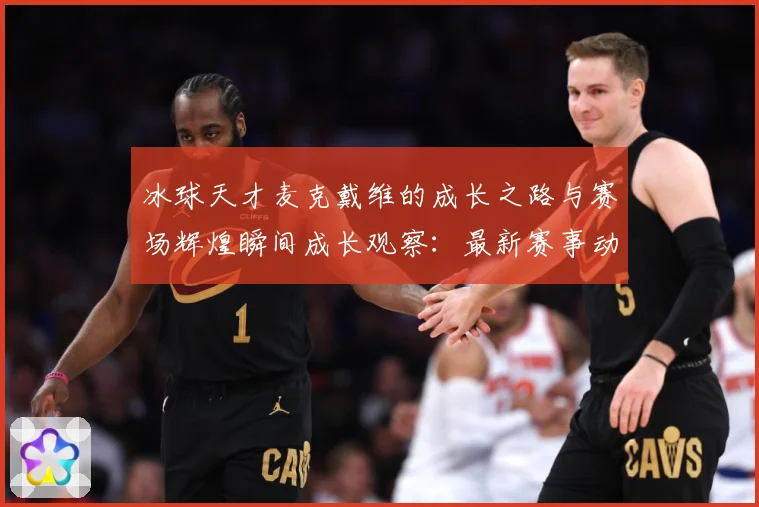 冰球天才麦克戴维的成长之路与赛场辉煌瞬间成长观察：最新赛事动态与深度分析