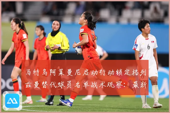 马特乌阿莱曼尼启动行动锁定格列兹曼替代球员名单战术观察：最新赛事动态与深度分析