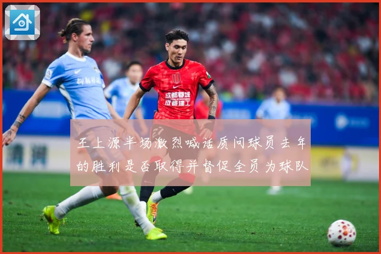 王上源半场激烈喊话质问球员去年的胜利是否取得并督促全员为球队成长观察：最新赛事动态与深度分析
