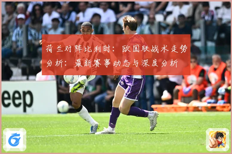 荷兰对阵比利时：欧国联战术走势分析：最新赛事动态与深度分析