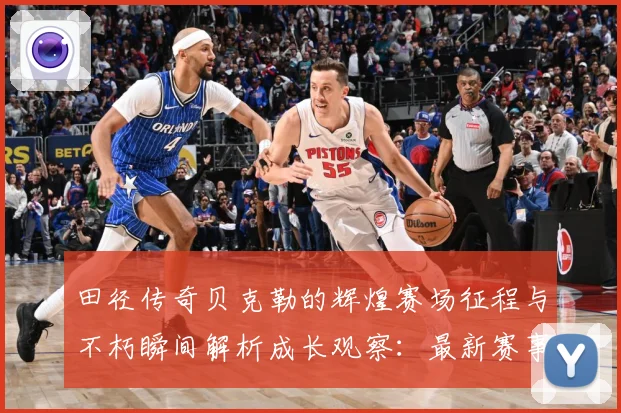 田径传奇贝克勒的辉煌赛场征程与不朽瞬间解析成长观察：最新赛事动态与深度分析