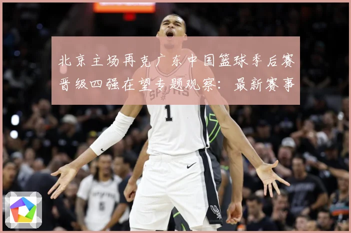 北京主场再克广东中国篮球季后赛晋级四强在望专题观察：最新赛事动态与深度分析