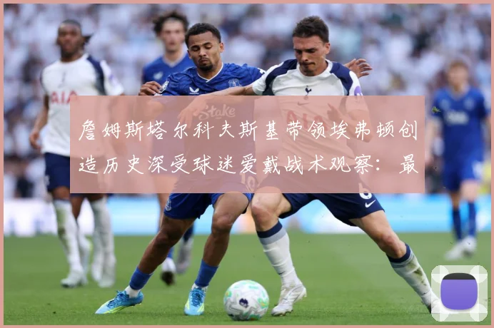 詹姆斯塔尔科夫斯基带领埃弗顿创造历史深受球迷爱戴战术观察：最新赛事动态与深度分析