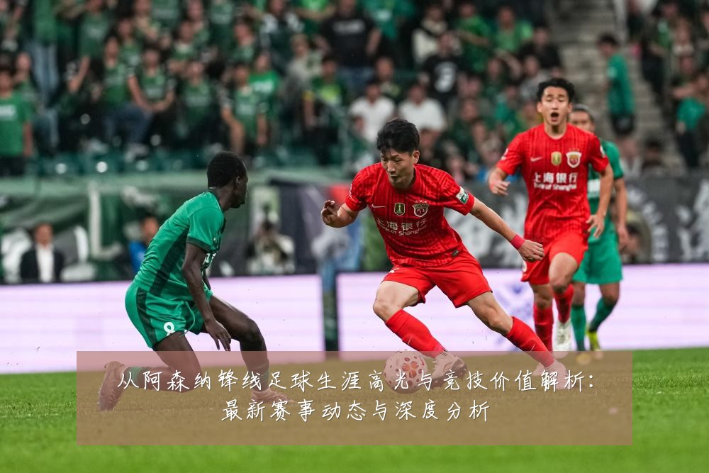从阿森纳锋线足球生涯高光与竞技价值解析:最新赛事动态与深度分析