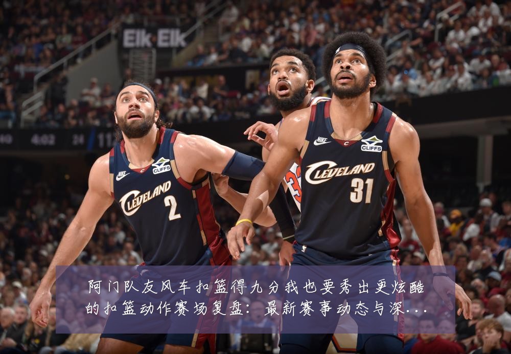 阿门队友风车扣篮得九分我也要秀出更炫酷的扣篮动作赛场复盘:最新赛事动态与深度分析