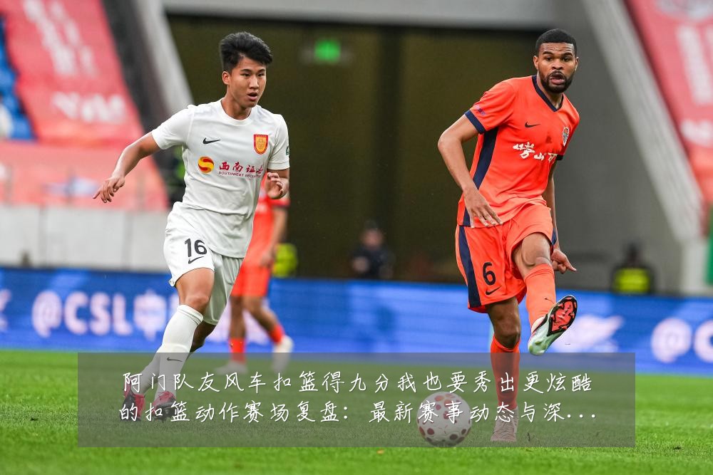 阿门队友风车扣篮得九分我也要秀出更炫酷的扣篮动作赛场复盘:最新赛事动态与深度分析