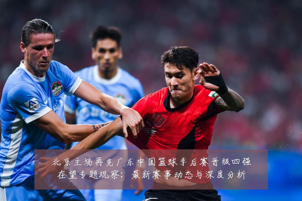 北京主场再克广东中国篮球季后赛晋级四强在望专题观察:最新赛事动态与深度分析